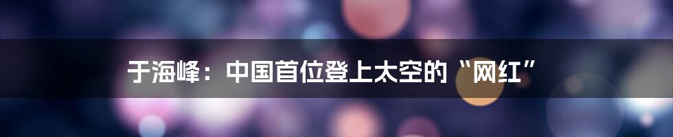于海峰:中国首位登上太空的“网红”