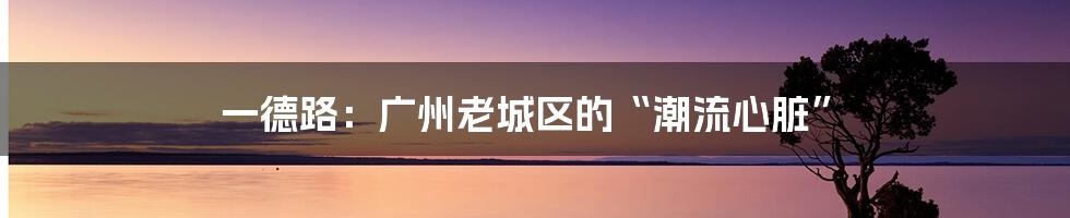 一德路:广州老城区的“潮流心脏”