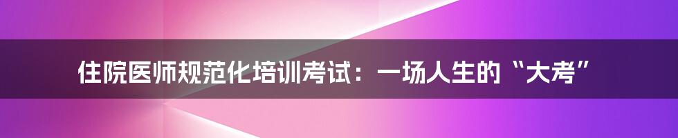 住院医师规范化培训考试：一场人生的“大考”
