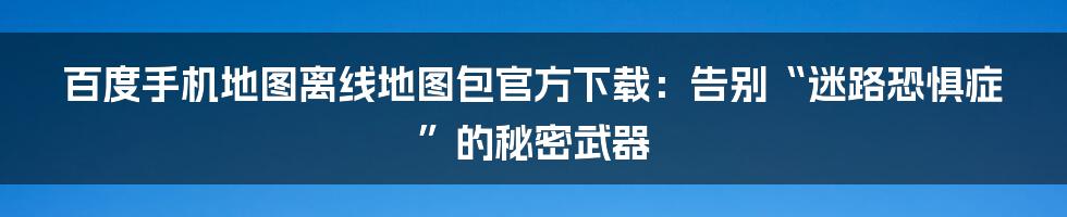 百度手机地图离线地图包官方下载：告别“迷路恐惧症”的秘密武器