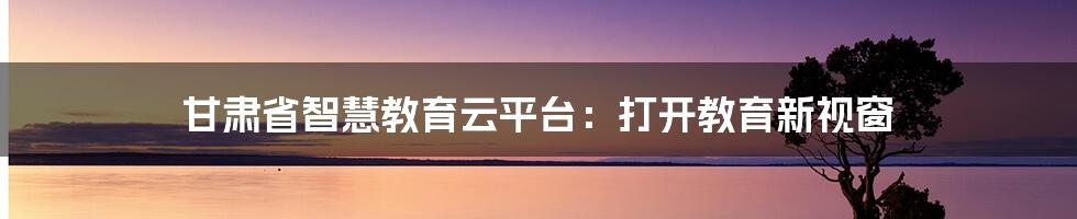 甘肃省智慧教育云平台:打开教育新视窗