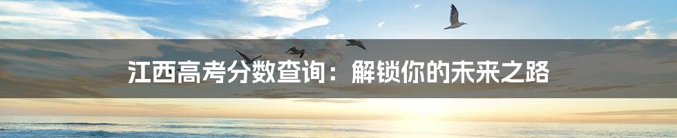 江西高考分数查询:解锁你的未来之路