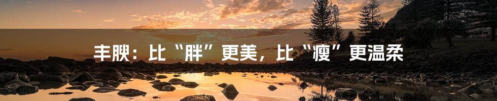 丰腴：比“胖”更美，比“瘦”更温柔