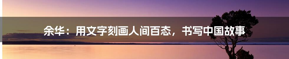 余华:用文字刻画人间百态,书写中国故事