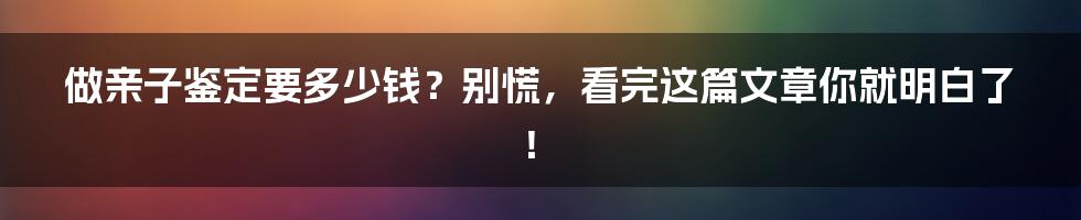 做亲子鉴定要多少钱？别慌，看完这篇文章你就明白了！