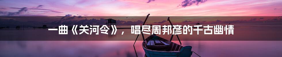 一曲《关河令》,唱尽周邦彦的千古幽情