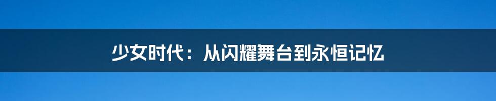 少女时代:从闪耀舞台到永恒记忆