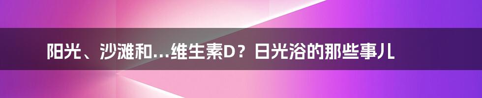 阳光、沙滩和...维生素D?日光浴的那些事儿