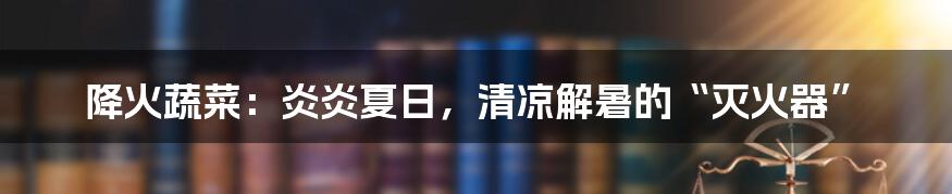 降火蔬菜：炎炎夏日，清凉解暑的“灭火器”