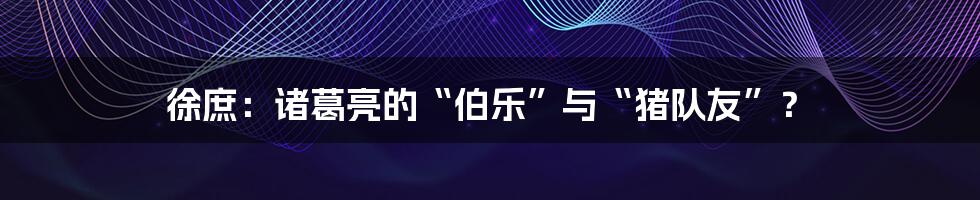 徐庶:诸葛亮的“伯乐”与“猪队友”?
