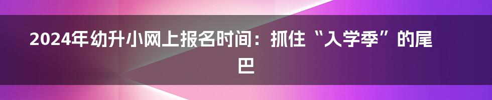 2024年幼升小网上报名时间:抓住“入学季”的尾巴