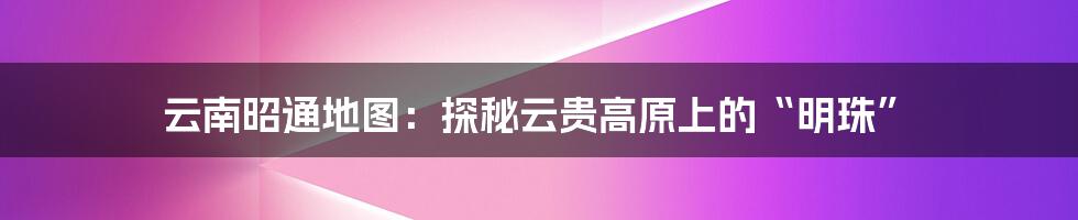 云南昭通地图：探秘云贵高原上的“明珠”