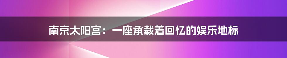 南京太阳宫:一座承载着回忆的娱乐地标