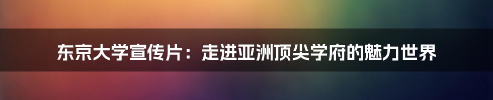 东京大学宣传片:走进亚洲顶尖学府的魅力世界