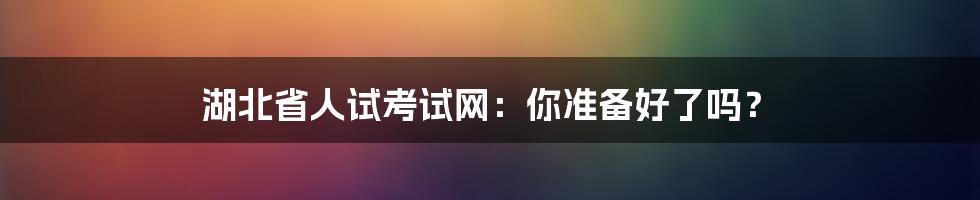 湖北省人试考试网：你准备好了吗？