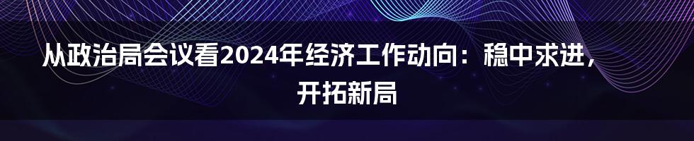 从政治局会议看2024年经济工作动向：稳中求进，开拓新局