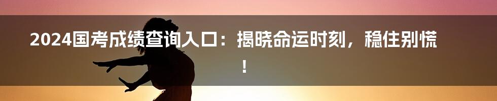 2024国考成绩查询入口：揭晓命运时刻，稳住别慌！