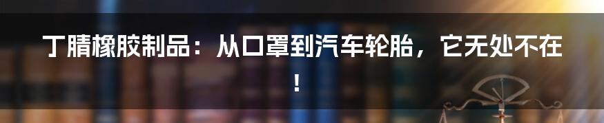 丁腈橡胶制品：从口罩到汽车轮胎，它无处不在！