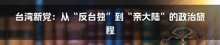 台湾新党:从“反台独”到“亲大陆”的政治旅程