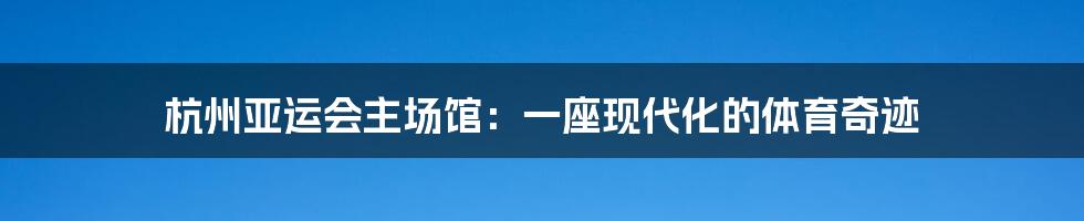 杭州亚运会主场馆:一座现代化的体育奇迹