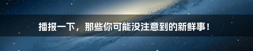 播报一下,那些你可能没注意到的新鲜事!
