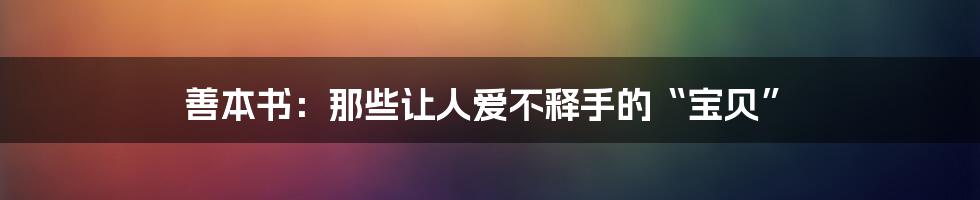 善本书:那些让人爱不释手的“宝贝”