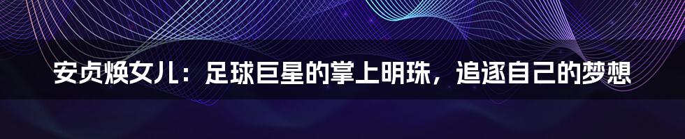 安贞焕女儿:足球巨星的掌上明珠,追逐自己的梦想