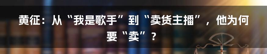 黄征:从“我是歌手”到“卖货主播”,他为何要“卖”?