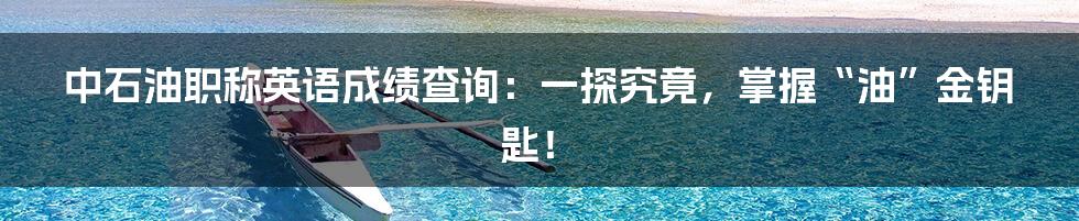 中石油职称英语成绩查询:一探究竟,掌握“油”金钥匙!