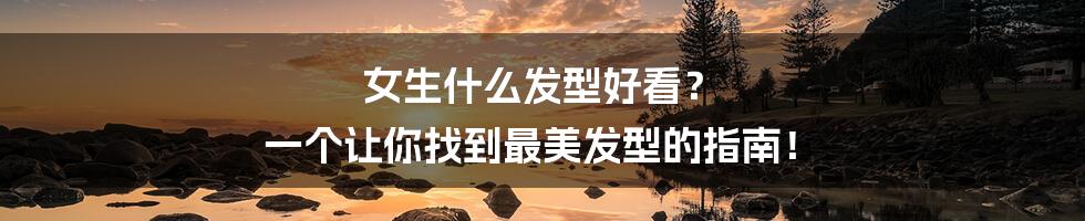 女生什么发型好看? 一个让你找到最美发型的指南!