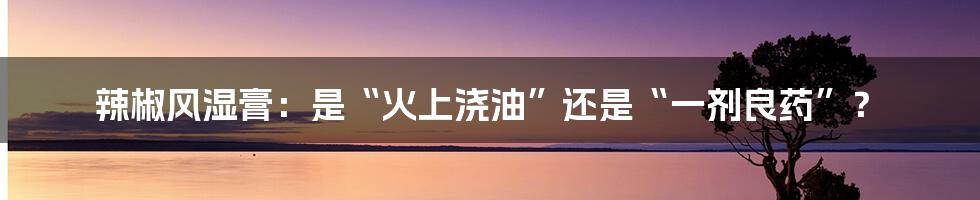 辣椒风湿膏:是“火上浇油”还是“一剂良药”?