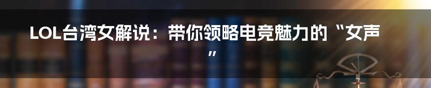 LOL台湾女解说:带你领略电竞魅力的“女声”