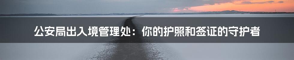 公安局出入境管理处:你的护照和签证的守护者