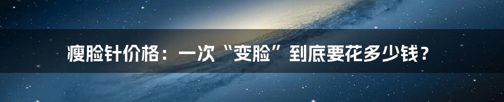 瘦脸针价格：一次“变脸”到底要花多少钱？