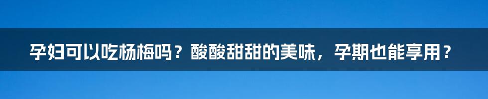 孕妇可以吃杨梅吗？酸酸甜甜的美味，孕期也能享用？
