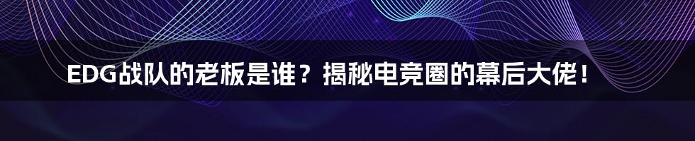EDG战队的老板是谁？揭秘电竞圈的幕后大佬！