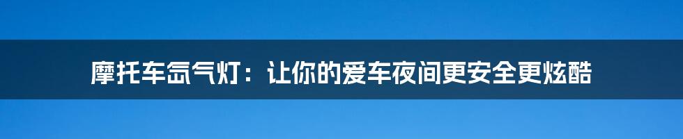 摩托车氙气灯:让你的爱车夜间更安全更炫酷