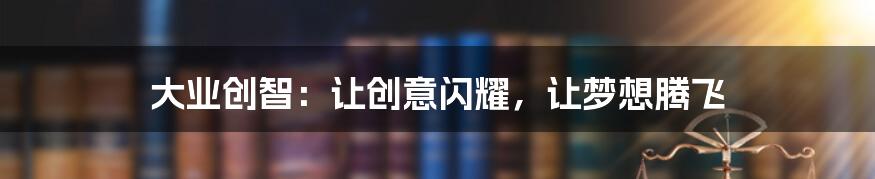 大业创智:让创意闪耀,让梦想腾飞