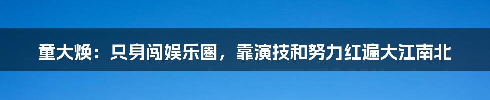 童大焕：只身闯娱乐圈，靠演技和努力红遍大江南北