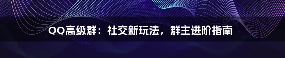 QQ高级群:社交新玩法,群主进阶指南