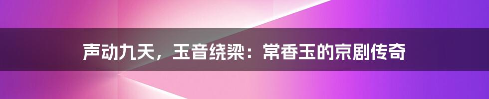 声动九天,玉音绕梁:常香玉的京剧传奇