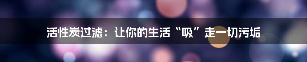 活性炭过滤:让你的生活“吸”走一切污垢