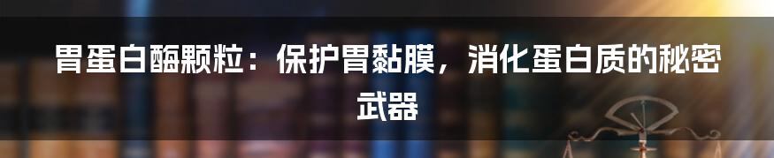胃蛋白酶颗粒:保护胃黏膜,消化蛋白质的秘密武器
