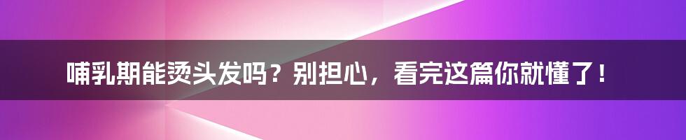 哺乳期能烫头发吗?别担心,看完这篇你就懂了!