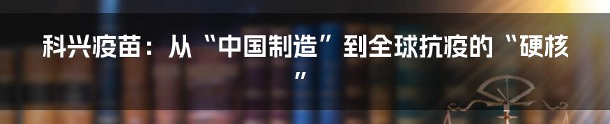 科兴疫苗:从“中国制造”到全球抗疫的“硬核”