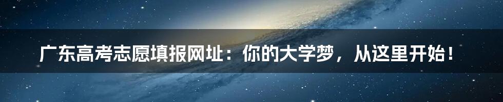 广东高考志愿填报网址：你的大学梦，从这里开始！