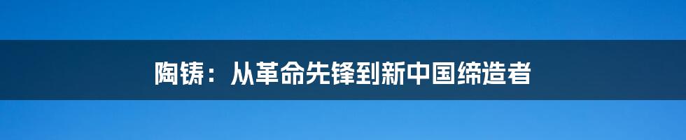 陶铸:从革命先锋到新中国缔造者