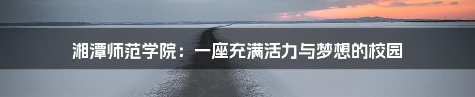 湘潭师范学院:一座充满活力与梦想的校园