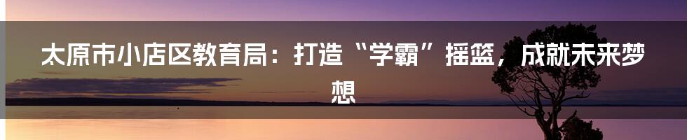 太原市小店区教育局:打造“学霸”摇篮,成就未来梦想