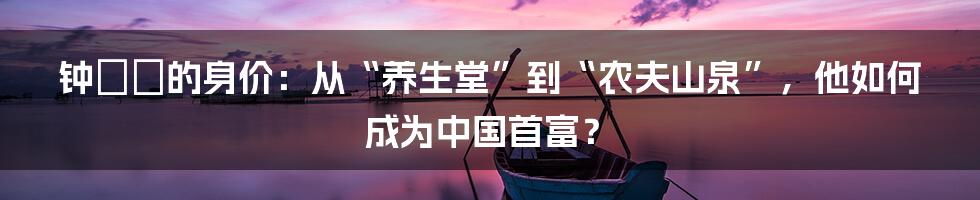 钟睒睒的身价：从“养生堂”到“农夫山泉”，他如何成为中国首富？